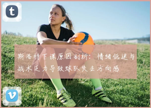 斯洛特下课原因剖析：情绪低迷与战术乏力导致球队失去方向感