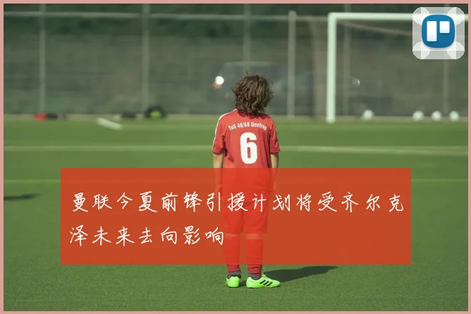 曼联今夏前锋引援计划将受齐尔克泽未来去向影响