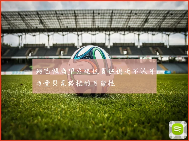 姆巴佩渴望左路位置但德尚不认可与登贝莱搭档的可能性