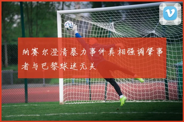 纳赛尔澄清暴力事件真相强调肇事者与巴黎球迷无关