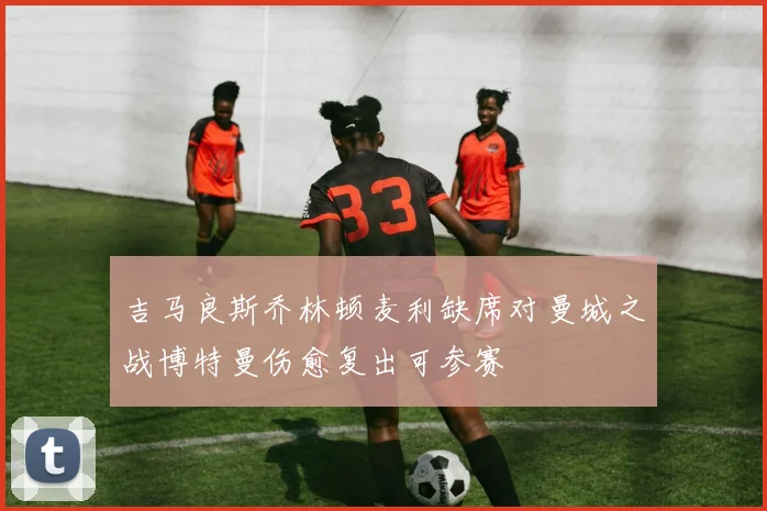 吉马良斯乔林顿麦利缺席对曼城之战博特曼伤愈复出可参赛