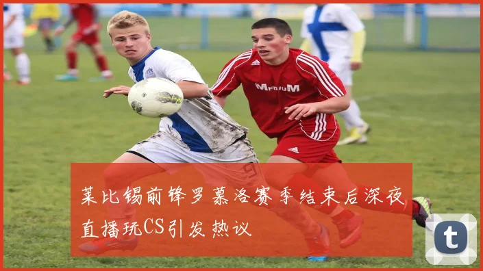 莱比锡前锋罗慕洛赛季结束后深夜直播玩CS引发热议