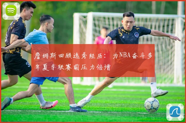詹姆斯回顾选秀经历：为NBA奋斗多年夏季联赛前压力倍增