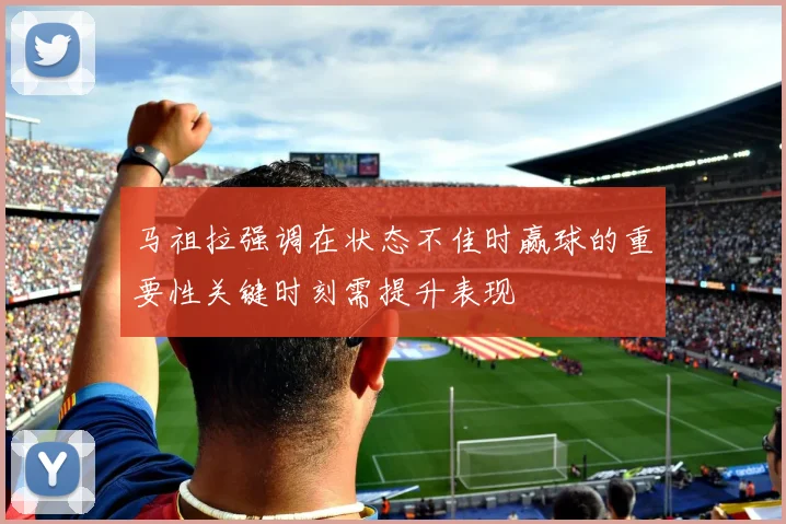 马祖拉强调在状态不佳时赢球的重要性关键时刻需提升表现
