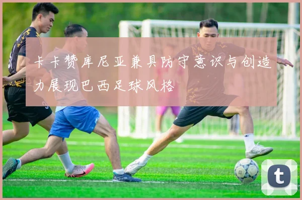 卡卡赞库尼亚兼具防守意识与创造力展现巴西足球风格