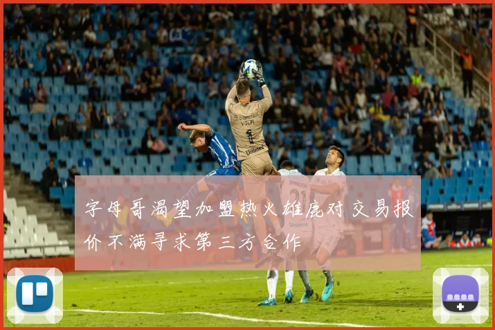 字母哥渴望加盟热火雄鹿对交易报价不满寻求第三方合作