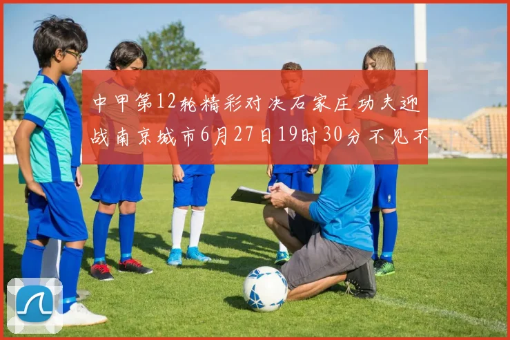 中甲第12轮精彩对决石家庄功夫迎战南京城市6月27日19时30分不见不散
