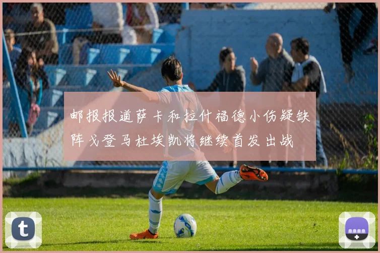 邮报报道萨卡和拉什福德小伤疑缺阵戈登马杜埃凯将继续首发出战