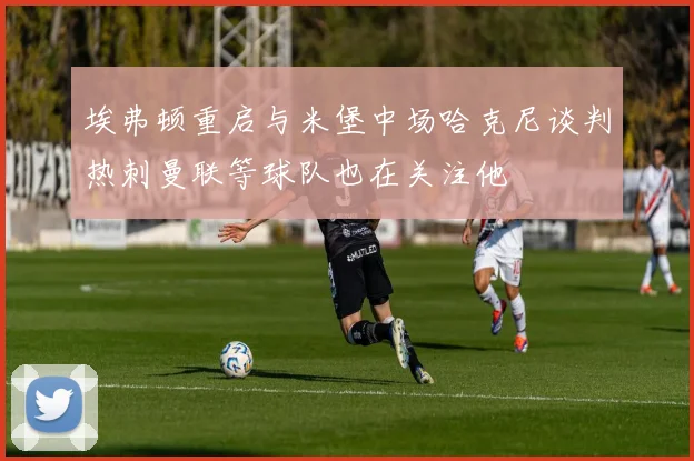 埃弗顿重启与米堡中场哈克尼谈判热刺曼联等球队也在关注他