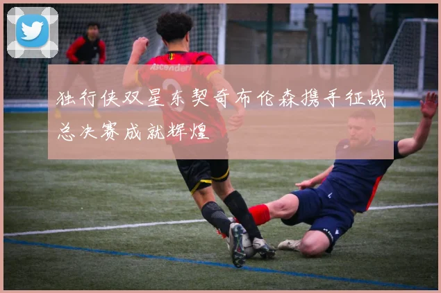 独行侠双星东契奇布伦森携手征战总决赛成就辉煌