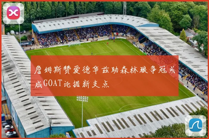 詹姆斯赞爱德华兹助森林狼争冠或成GOAT论据新支点