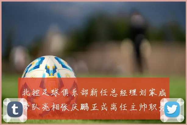北控足球俱乐部新任总经理刘家成带队亮相张庆鹏正式离任主帅职务