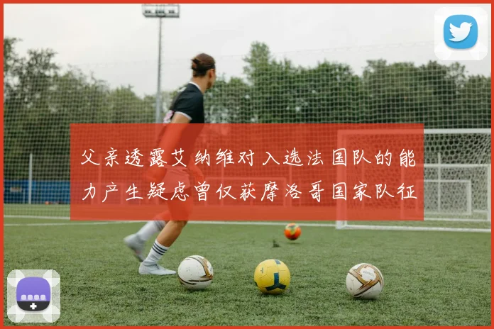 父亲透露艾纳维对入选法国队的能力产生疑虑曾仅获摩洛哥国家队征召