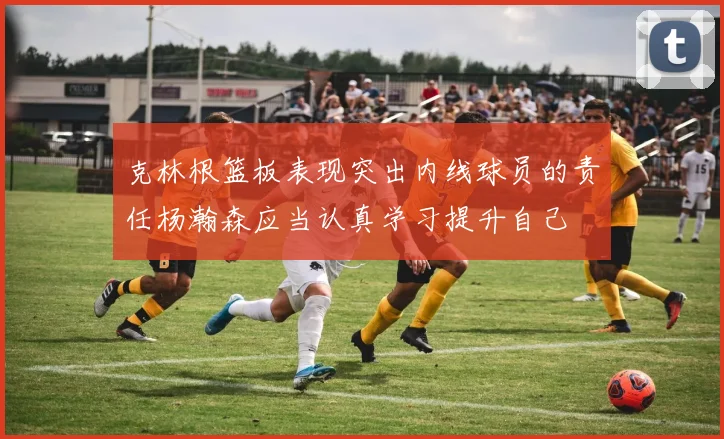 克林根篮板表现突出内线球员的责任杨瀚森应当认真学习提升自己