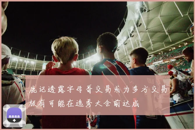 鹿记透露字母哥交易或为多方交易极有可能在选秀大会前达成