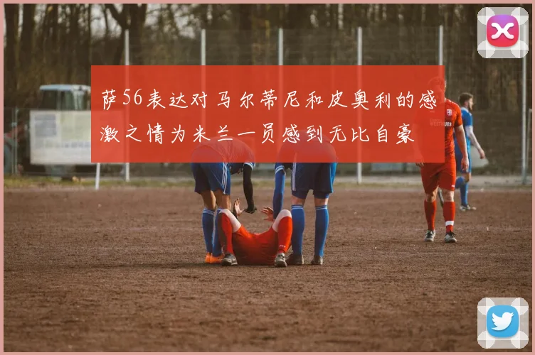 萨56表达对马尔蒂尼和皮奥利的感激之情为米兰一员感到无比自豪