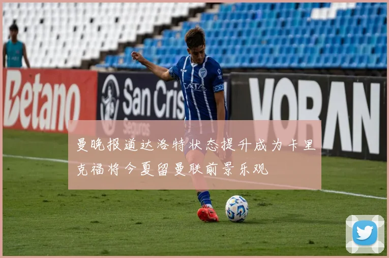 曼晚报道达洛特状态提升成为卡里克福将今夏留曼联前景乐观