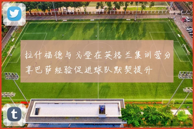 拉什福德与戈登在英格兰集训营分享巴萨经验促进球队默契提升